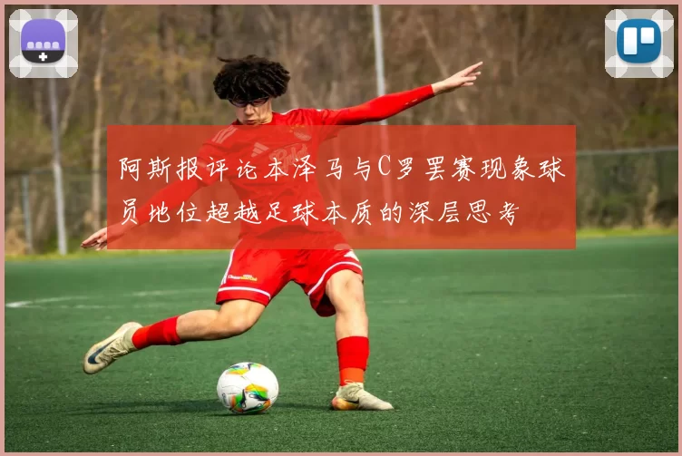阿斯报评论本泽马与C罗罢赛现象球员地位超越足球本质的深层思考