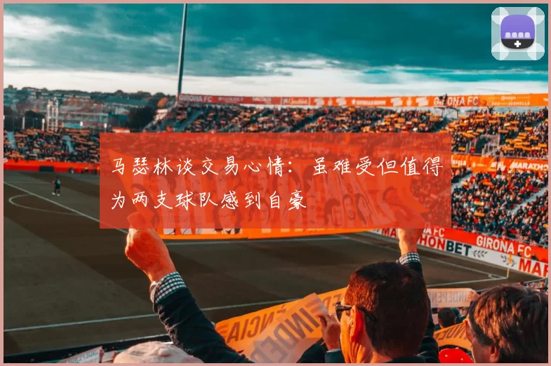 马瑟林谈交易心情：虽难受但值得为两支球队感到自豪