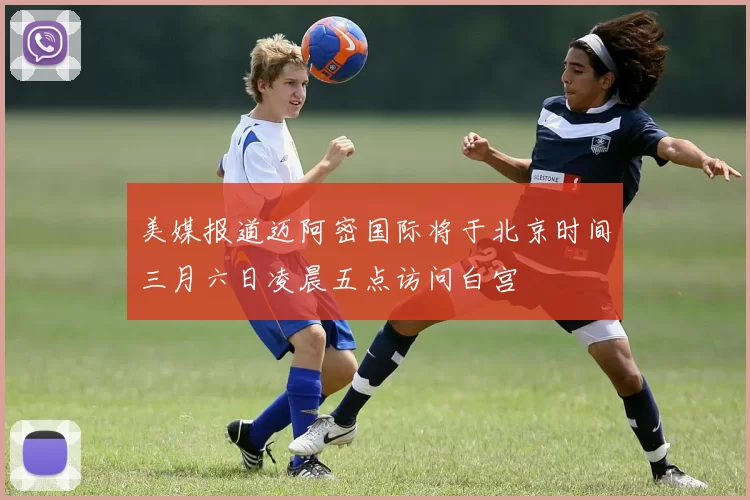 美媒报道迈阿密国际将于北京时间三月六日凌晨五点访问白宫