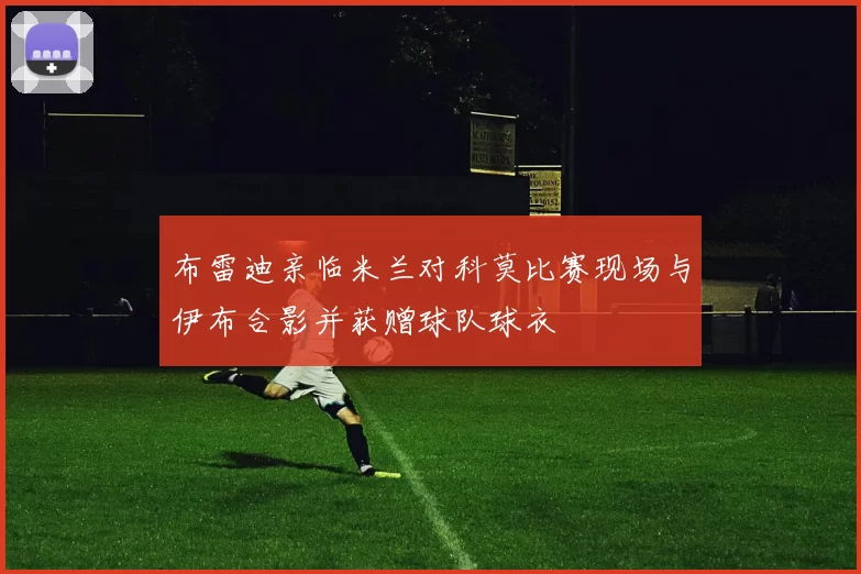 布雷迪亲临米兰对科莫比赛现场与伊布合影并获赠球队球衣