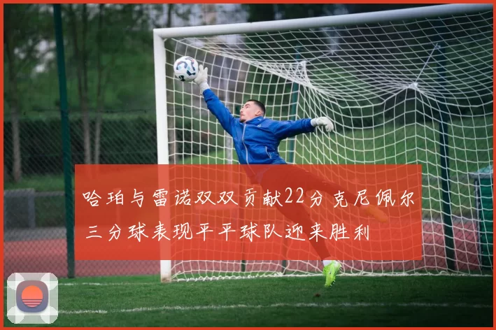 哈珀与雷诺双双贡献22分克尼佩尔三分球表现平平球队迎来胜利