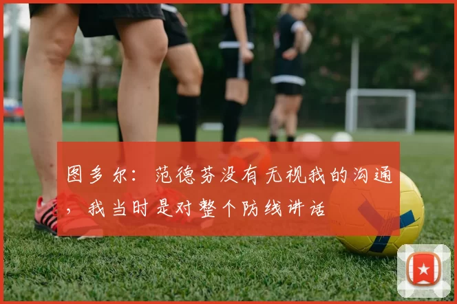 图多尔：范德芬没有无视我的沟通，我当时是对整个防线讲话