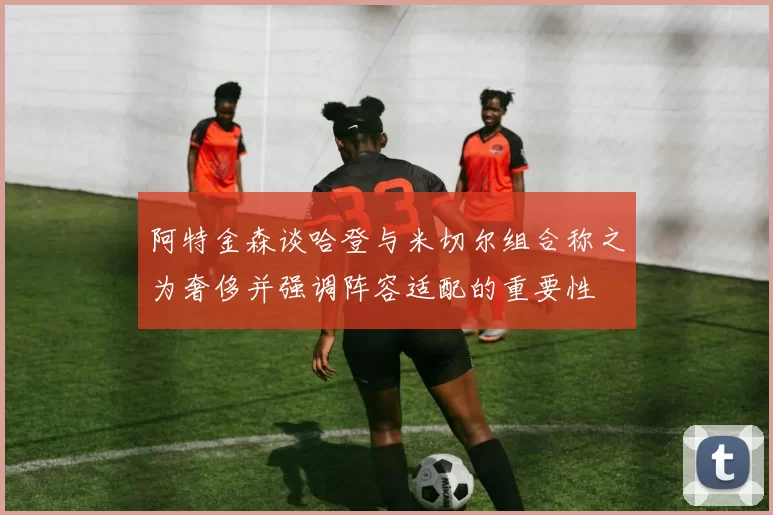 阿特金森谈哈登与米切尔组合称之为奢侈并强调阵容适配的重要性