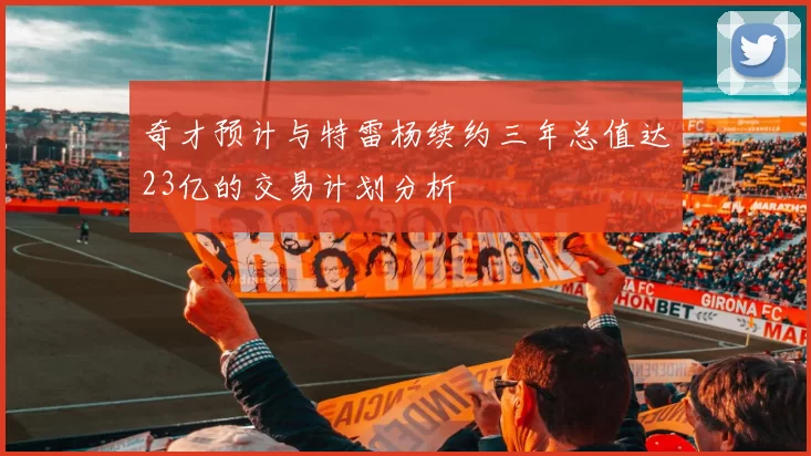 奇才预计与特雷杨续约三年总值达23亿的交易计划分析
