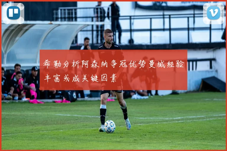 希勒分析阿森纳争冠优势曼城经验丰富或成关键因素