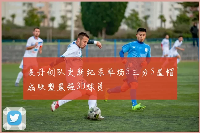 麦丹创队史新纪录单场5三分5盖帽成联盟最强3D球员