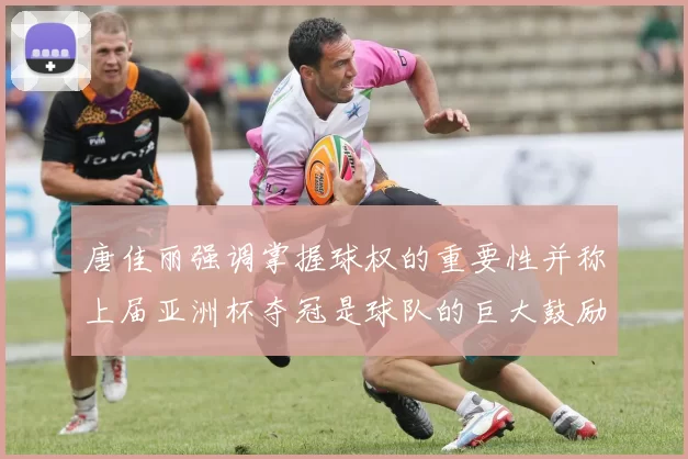 唐佳丽强调掌握球权的重要性并称上届亚洲杯夺冠是球队的巨大鼓励