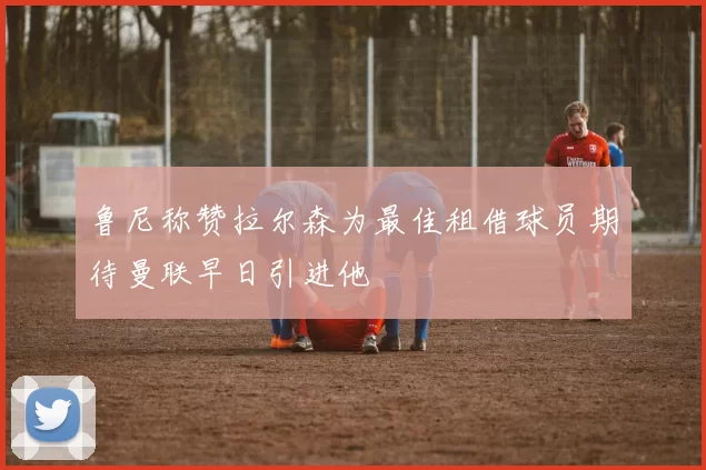 鲁尼称赞拉尔森为最佳租借球员期待曼联早日引进他