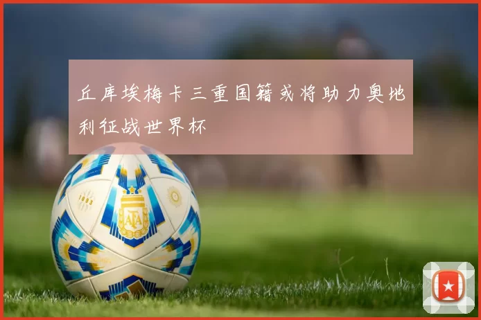 丘库埃梅卡三重国籍或将助力奥地利征战世界杯