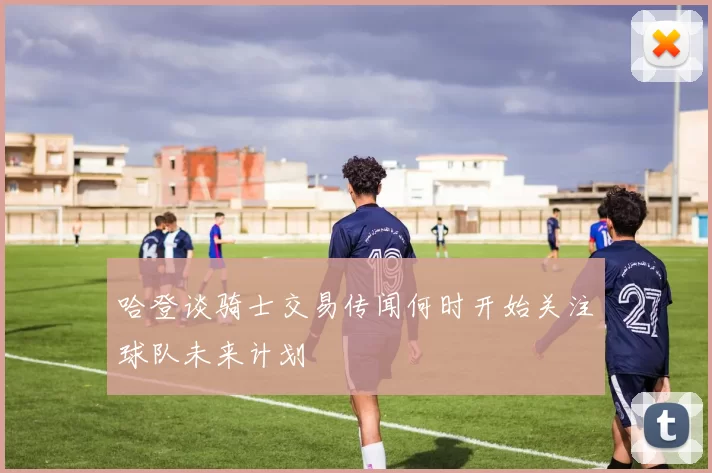 哈登谈骑士交易传闻何时开始关注球队未来计划